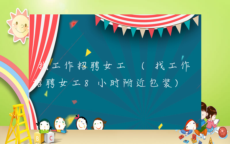 找工作招聘女工 (找工作招聘女工8小时附近包装)